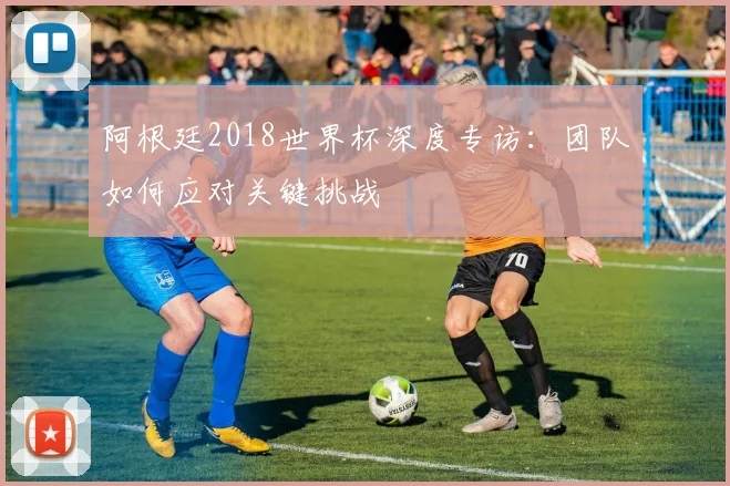 阿根廷2018世界杯深度专访：团队如何应对关键挑战