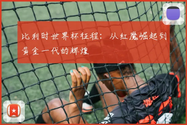 比利时世界杯征程:从红魔崛起到黄金一代的辉煌