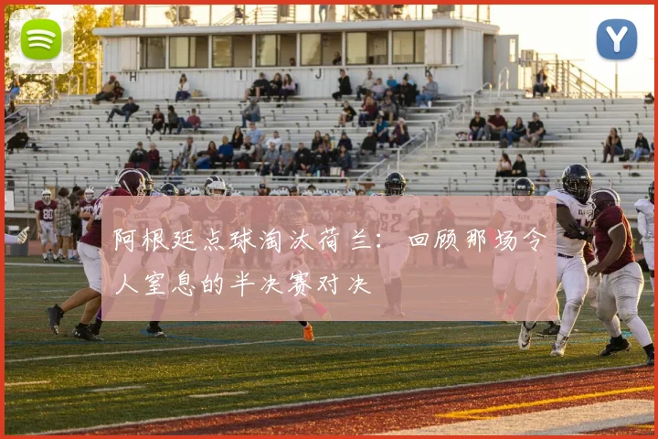 阿根廷点球淘汰荷兰：回顾那场令人窒息的半决赛对决