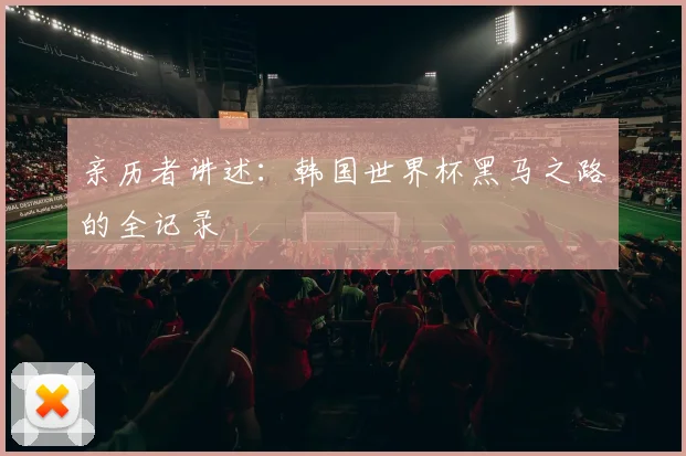 亲历者讲述:韩国世界杯黑马之路的全记录