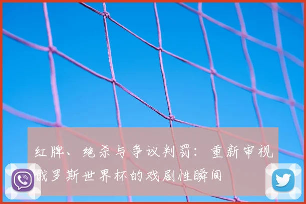 红牌、绝杀与争议判罚:重新审视俄罗斯世界杯的戏剧性瞬间