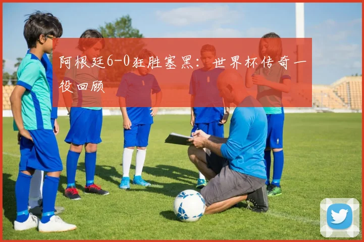 阿根廷6-0狂胜塞黑：世界杯传奇一役回顾