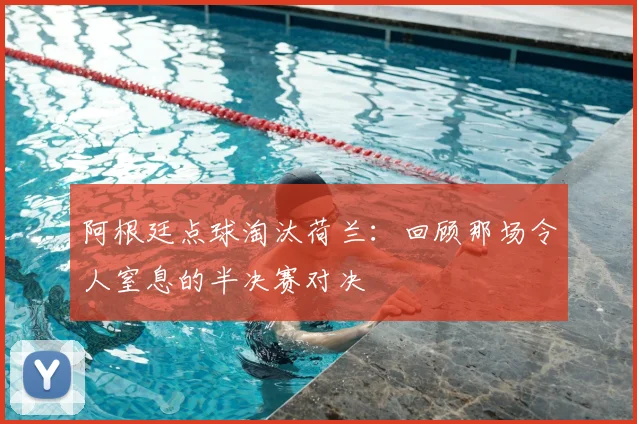 阿根廷点球淘汰荷兰：回顾那场令人窒息的半决赛对决