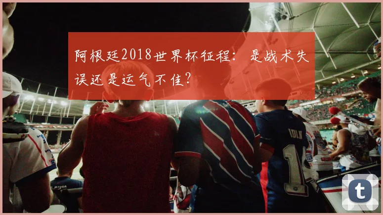 阿根廷2018世界杯征程：是战术失误还是运气不佳？