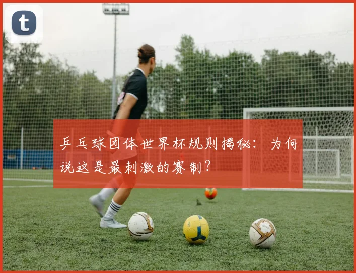 乒乓球团体世界杯规则揭秘：为何说这是最刺激的赛制？