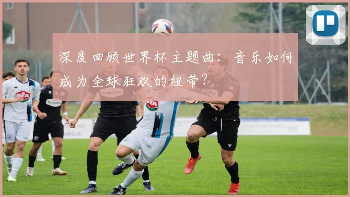深度回顾世界杯主题曲：音乐如何成为全球狂欢的纽带？