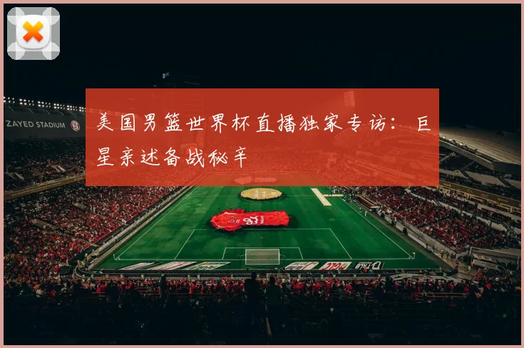 美国男篮世界杯直播独家专访:巨星亲述备战秘辛