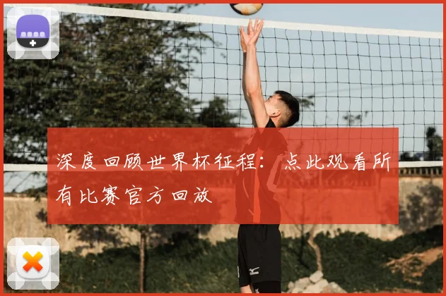 深度回顾世界杯征程：点此观看所有比赛官方回放