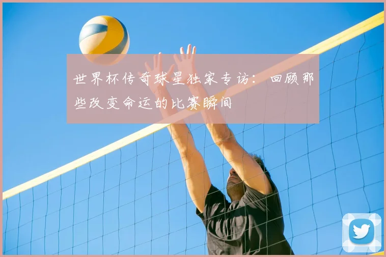 世界杯传奇球星独家专访：回顾那些改变命运的比赛瞬间