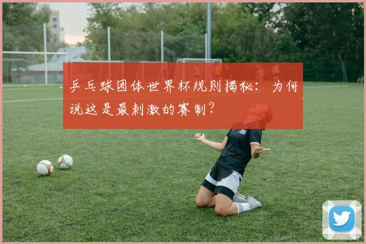 乒乓球团体世界杯规则揭秘：为何说这是最刺激的赛制？