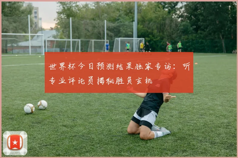 世界杯今日预测结果独家专访:听专业评论员揭秘胜负玄机
