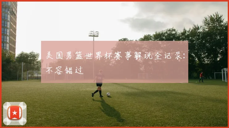 美国男篮世界杯赛事解说全记录:不容错过