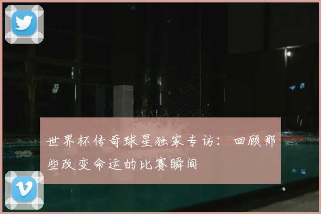 世界杯传奇球星独家专访:回顾那些改变命运的比赛瞬间