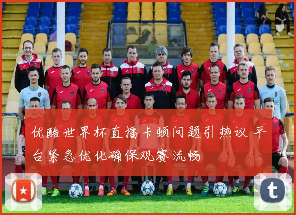 优酷世界杯直播卡顿问题引热议 平台紧急优化确保观赛流畅