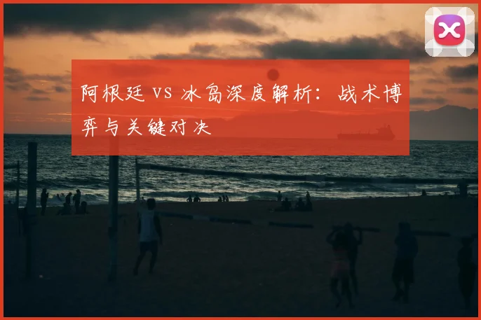 阿根廷 vs 冰岛深度解析：战术博弈与关键对决