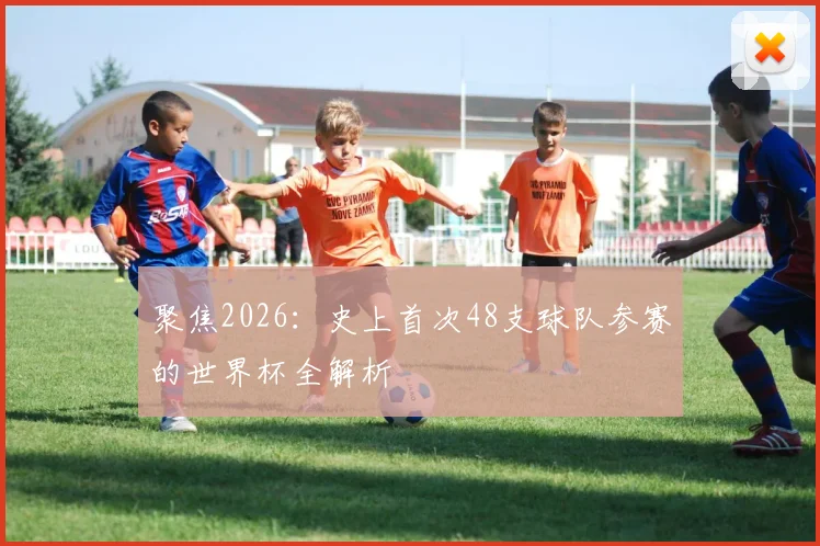 聚焦2026：史上首次48支球队参赛的世界杯全解析