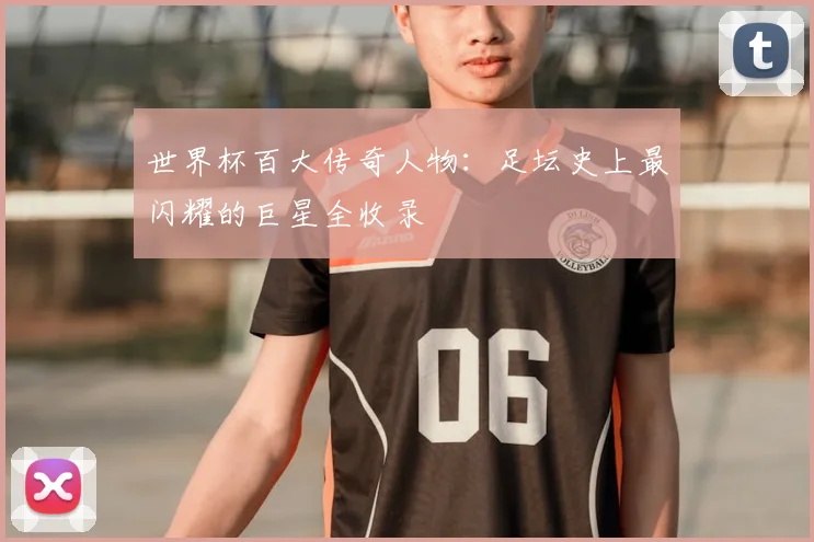 世界杯百大传奇人物:足坛史上最闪耀的巨星全收录