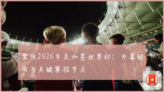 聚焦2026年美加墨世界杯：开幕时间与关键赛程节点