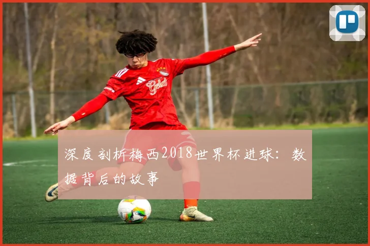 深度剖析梅西2018世界杯进球：数据背后的故事