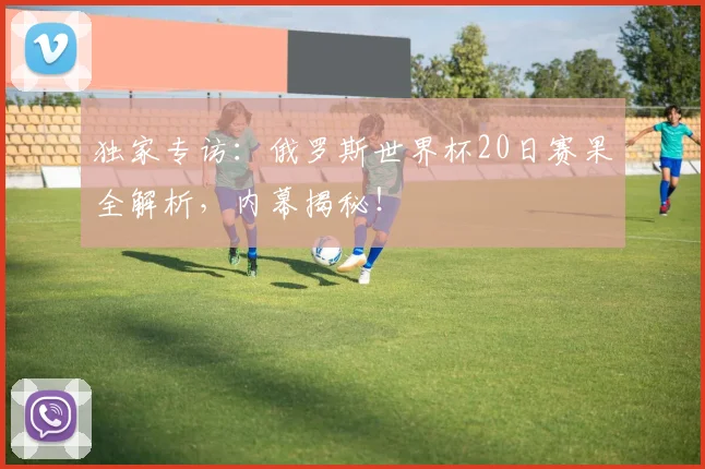 独家专访：俄罗斯世界杯20日赛果全解析，内幕揭秘！