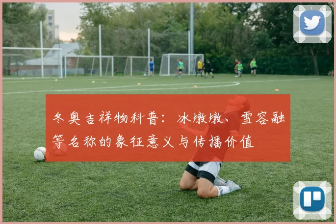 冬奥吉祥物科普：冰墩墩、雪容融等名称的象征意义与传播价值