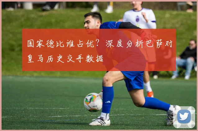 国家德比谁占优?深度分析巴萨对皇马历史交手数据