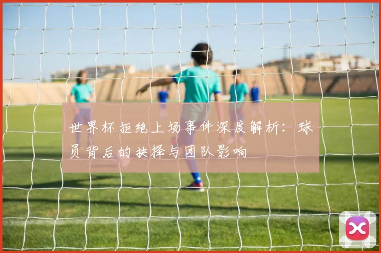 世界杯拒绝上场事件深度解析：球员背后的抉择与团队影响