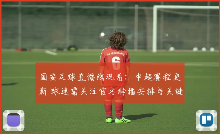 国安足球直播线观看:中超赛程更新 球迷需关注官方转播安排与关键对位