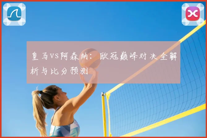 皇马vs阿森纳：欧冠巅峰对决全解析与比分预测