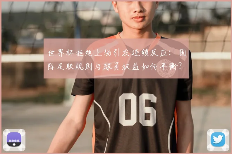 世界杯拒绝上场引发连锁反应：国际足联规则与球员权益如何平衡？