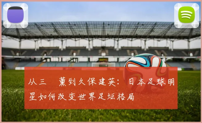 从三笘薰到久保建英:日本足球明星如何改变世界足坛格局
