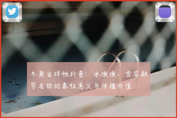 冬奥吉祥物科普：冰墩墩、雪容融等名称的象征意义与传播价值