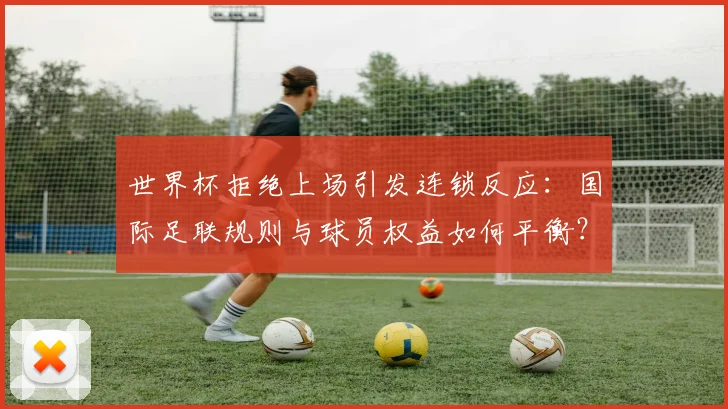 世界杯拒绝上场引发连锁反应：国际足联规则与球员权益如何平衡？