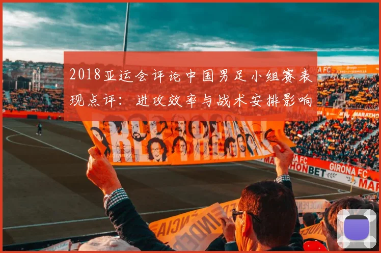 2018亚运会评论中国男足小组赛表现点评：进攻效率与战术安排影响淘汰形势