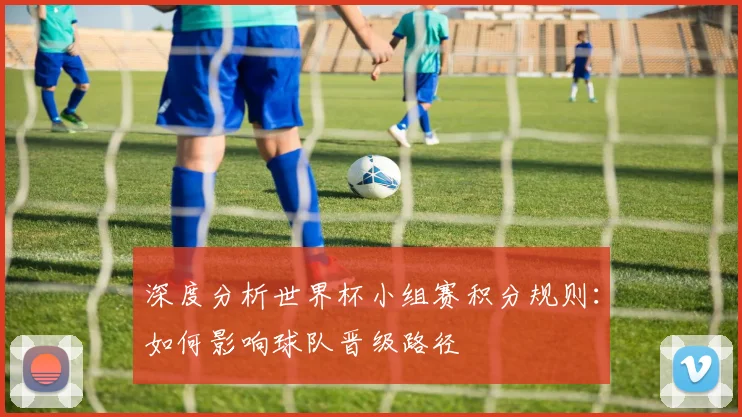 深度分析世界杯小组赛积分规则：如何影响球队晋级路径